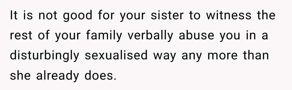College Freshman Discovers Family's Secret Bet On Her Personal Life And Refuses Christmas Homecoming It is not good for your sister to witness the rest of your family verbally abuse you in a disturbingly sexualised way any more than she already does.