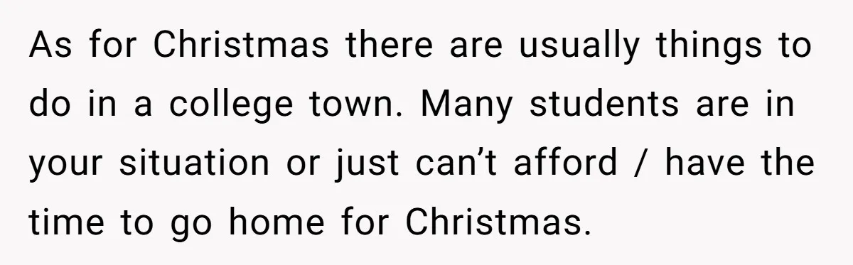 College Freshman Discovers Family's Secret Bet On Her Personal Life And Refuses Christmas Homecoming As for Christmas there are usually things to do in a college town. Many students are in your situation or just can’t afford / have the time to go home...