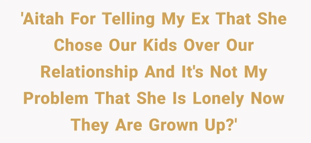 He Told His Ex She Chose Motherhood Over Marriage - and That Her Loneliness Now Isn’t His Problem 'AITAH for telling my ex that she chose our kids over our relationship and it's not my problem that she is lonely now they are grown up?'