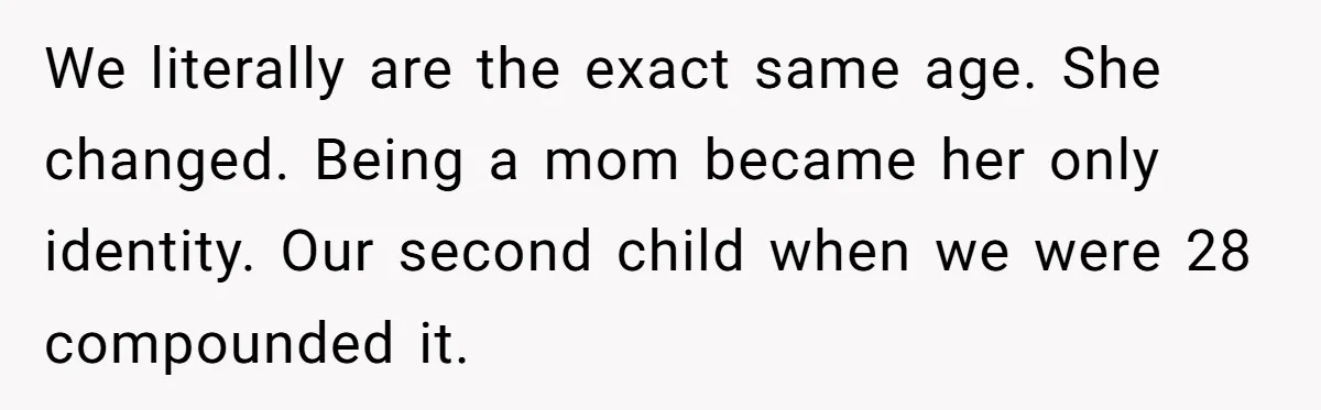 He Told His Ex She Chose Motherhood Over Marriage - and That Her Loneliness Now Isn’t His Problem We literally are the exact same age. She changed. Being a mom became her only identity. Our second child when we were 28 compounded it.