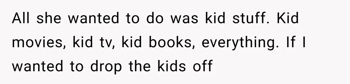 He Told His Ex She Chose Motherhood Over Marriage - and That Her Loneliness Now Isn’t His Problem All she wanted to do was kid stuff. Kid movies, kid tv, kid books, everything. If I wanted to drop the kids off