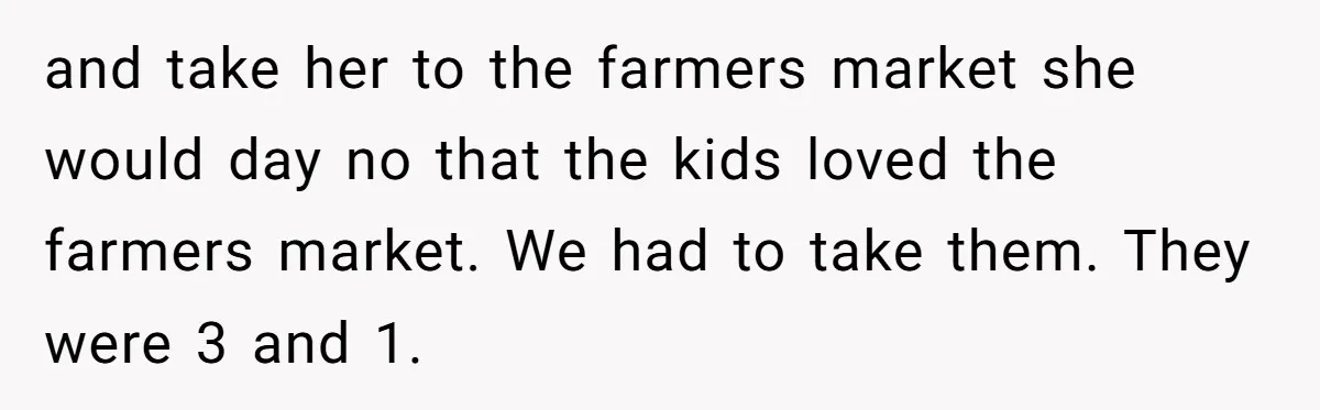 He Told His Ex She Chose Motherhood Over Marriage - and That Her Loneliness Now Isn’t His Problem and take her to the farmers market she would day no that the kids loved the farmers market. We had to take them. They were 3 and 1.