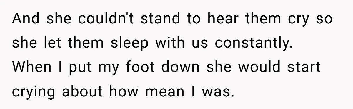 He Told His Ex She Chose Motherhood Over Marriage - and That Her Loneliness Now Isn’t His Problem And she couldn't stand to hear them cry so she let them sleep with us constantly. When I put my foot down she would start crying about how mean I...
