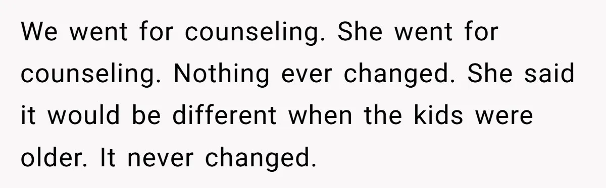 He Told His Ex She Chose Motherhood Over Marriage - and That Her Loneliness Now Isn’t His Problem We went for counseling. She went for counseling. Nothing ever changed. She said it would be different when the kids were older. It never changed.