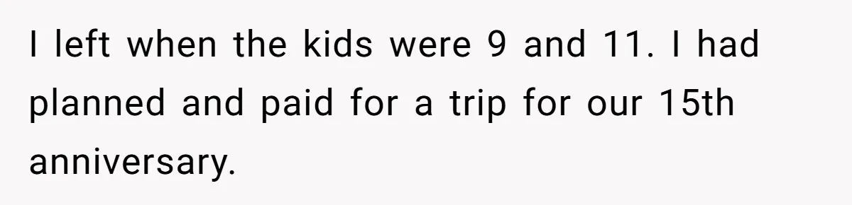 He Told His Ex She Chose Motherhood Over Marriage - and That Her Loneliness Now Isn’t His Problem I left when the kids were 9 and 11. I had planned and paid for a trip for our 15th anniversary.