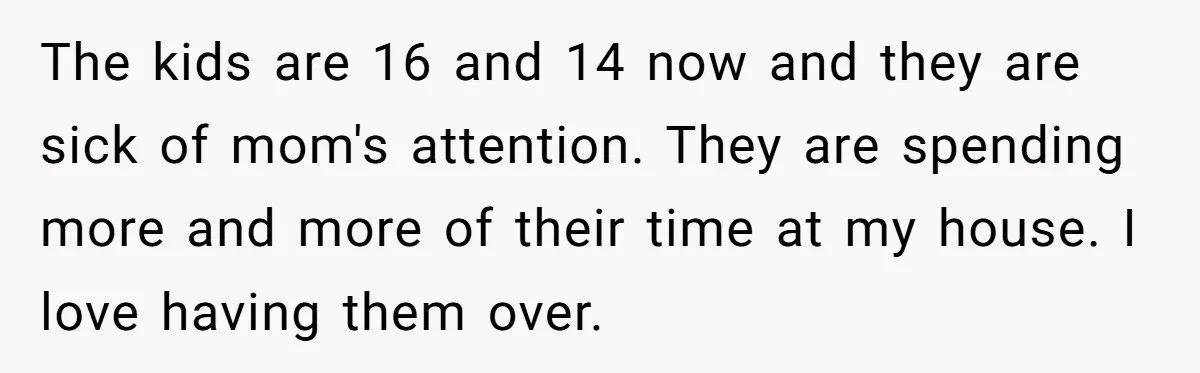 He Told His Ex She Chose Motherhood Over Marriage - and That Her Loneliness Now Isn’t His Problem The kids are 16 and 14 now and they are sick of mom's attention. They are spending more and more of their time at my house. I love having them...