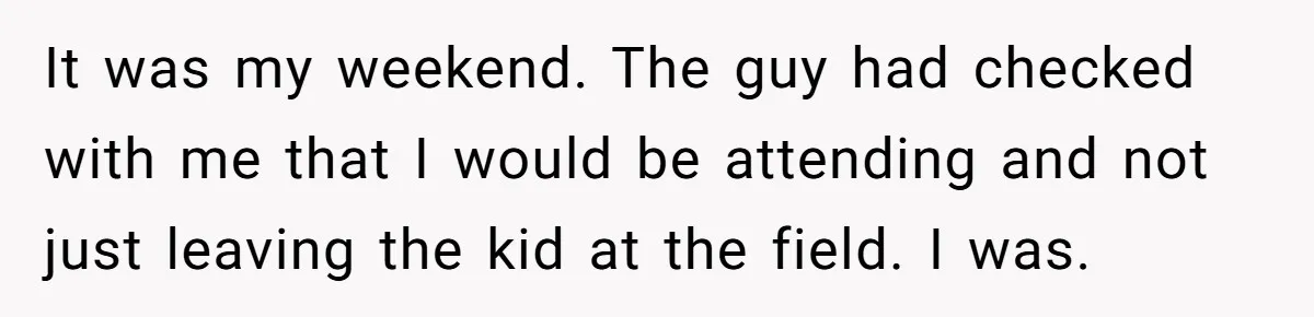 He Told His Ex She Chose Motherhood Over Marriage - and That Her Loneliness Now Isn’t His Problem It was my weekend. The guy had checked with me that I would be attending and not just leaving the kid at the field. I was.