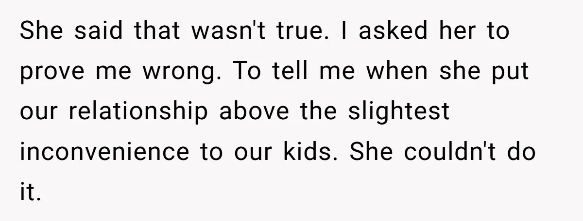 He Told His Ex She Chose Motherhood Over Marriage - and That Her Loneliness Now Isn’t His Problem She said that wasn't true. I asked her to prove me wrong. To tell me when she put our relationship above the slightest inconvenience to our kids. She couldn't do...