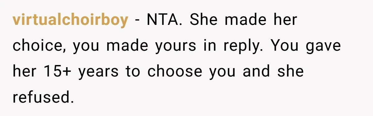 He Told His Ex She Chose Motherhood Over Marriage - and That Her Loneliness Now Isn’t His Problem virtualchoirboy − NTA. She made her choice, you made yours in reply. You gave her 15+ years to choose you and she refused.