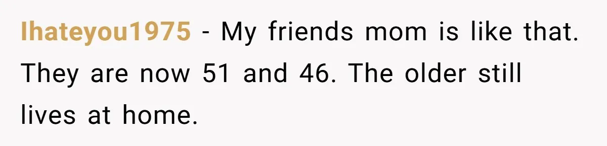 He Told His Ex She Chose Motherhood Over Marriage - and That Her Loneliness Now Isn’t His Problem Ihateyou1975 − My friends mom is like that. They are now 51 and 46. The older still lives at home.
