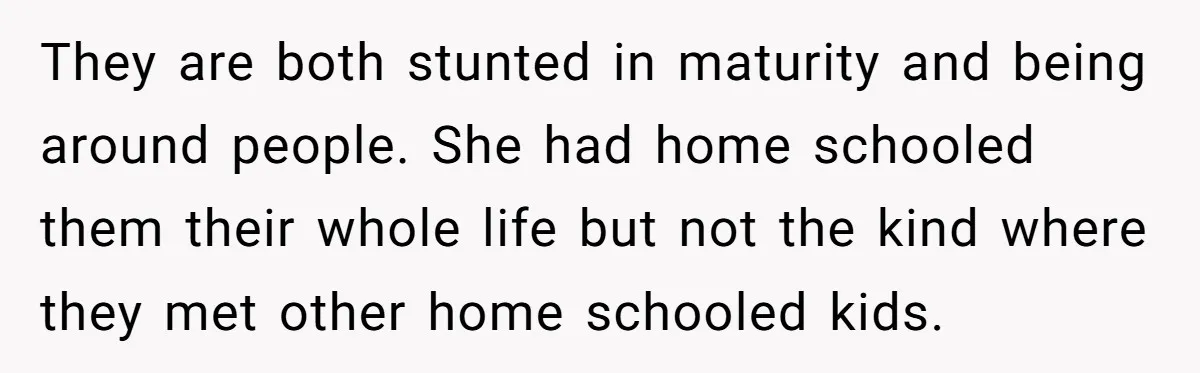 He Told His Ex She Chose Motherhood Over Marriage - and That Her Loneliness Now Isn’t His Problem They are both stunted in maturity and being around people. She had home schooled them their whole life but not the kind where they met other home schooled kids.