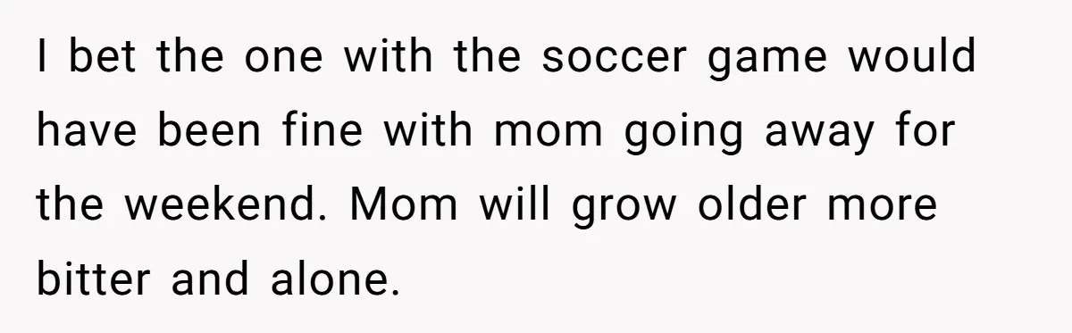 He Told His Ex She Chose Motherhood Over Marriage - and That Her Loneliness Now Isn’t His Problem I bet the one with the soccer game would have been fine with mom going away for the weekend. Mom will grow older more bitter and alone.