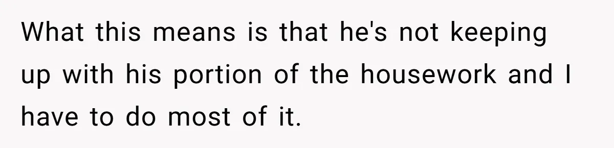 Unemployed Wife Hires Maid With Husband's Earnings While He Works Long Hours And Helps With Chores What this means is that he's not keeping up with his portion of the housework and I have to do most of it.