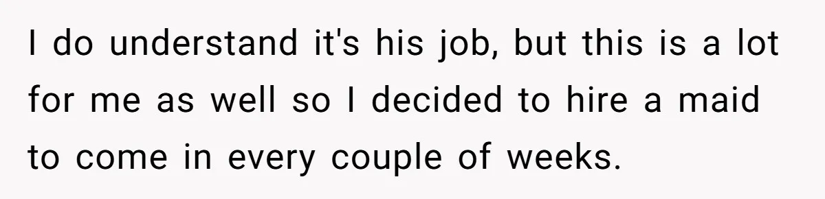Unemployed Wife Hires Maid With Husband's Earnings While He Works Long Hours And Helps With Chores I do understand it's his job, but this is a lot for me as well so I decided to hire a maid to come in every couple of weeks.