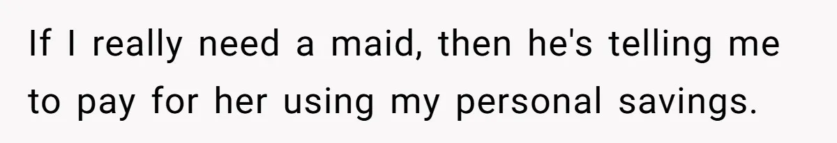 Unemployed Wife Hires Maid With Husband's Earnings While He Works Long Hours And Helps With Chores If I really need a maid, then he's telling me to pay for her using my personal savings.
