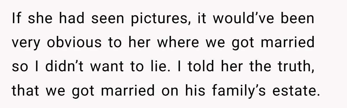 She Told the Truth About Her Wedding Venue - And Accidentally Blew Up Her Ex’s Fiancée’s Biggest Lie If she had seen pictures, it would’ve been very obvious to her where we got married so I didn’t want to lie. I told her the truth, that we got...