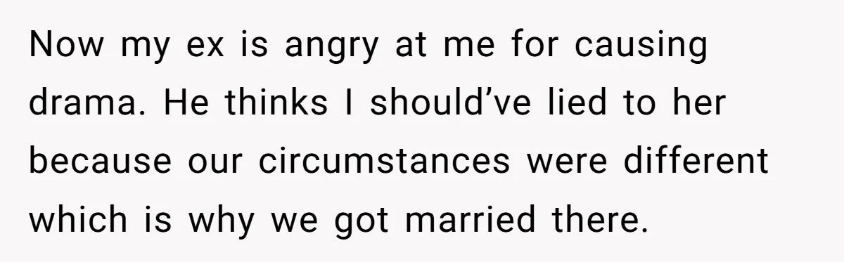 She Told the Truth About Her Wedding Venue - And Accidentally Blew Up Her Ex’s Fiancée’s Biggest Lie Now my ex is angry at me for causing drama. He thinks I should’ve lied to her because our circumstances were different which is why we got married there.