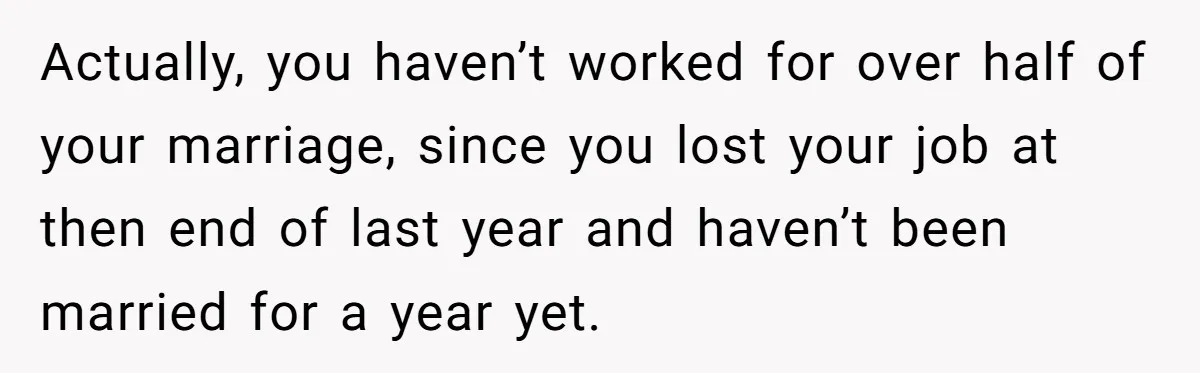 Unemployed Wife Hires Maid With Husband's Earnings While He Works Long Hours And Helps With Chores Actually, you haven’t worked for over half of your marriage, since you lost your job at then end of last year and haven’t been married for a year yet.