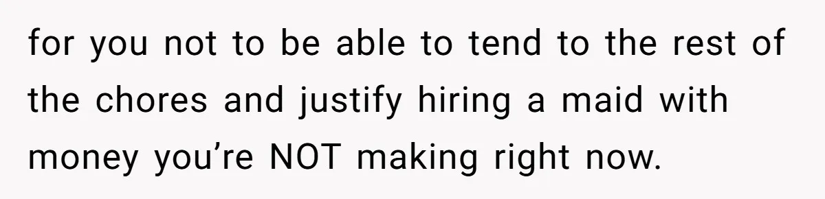 Unemployed Wife Hires Maid With Husband's Earnings While He Works Long Hours And Helps With Chores for you not to be able to tend to the rest of the chores and justify hiring a maid with money you’re NOT making right now.