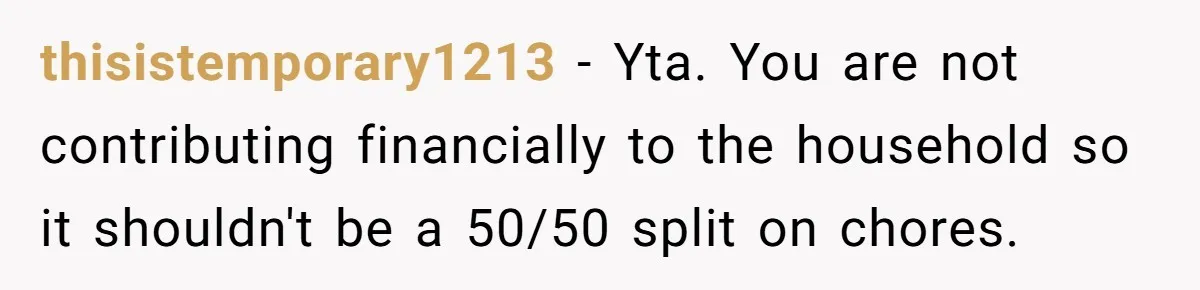 Unemployed Wife Hires Maid With Husband's Earnings While He Works Long Hours And Helps With Chores thisistemporary1213 − Yta. You are not contributing financially to the household so it shouldn't be a 50/50 split on chores.