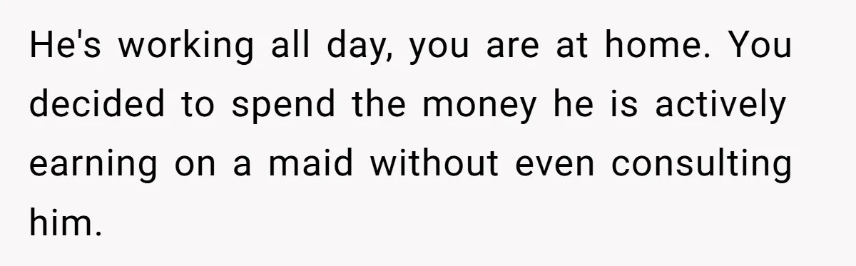 Unemployed Wife Hires Maid With Husband's Earnings While He Works Long Hours And Helps With Chores He's working all day, you are at home. You decided to spend the money he is actively earning on a maid without even consulting him.