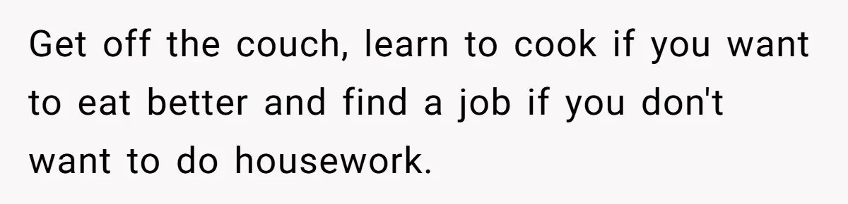 Unemployed Wife Hires Maid With Husband's Earnings While He Works Long Hours And Helps With Chores Get off the couch, learn to cook if you want to eat better and find a job if you don't want to do housework.