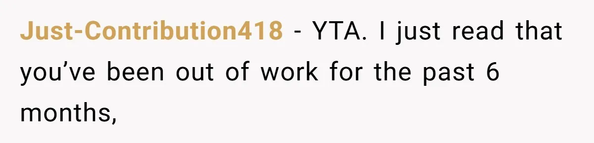 Unemployed Wife Hires Maid With Husband's Earnings While He Works Long Hours And Helps With Chores Just-Contribution418 − YTA. I just read that you’ve been out of work for the past 6 months,
