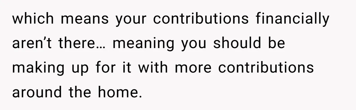 Unemployed Wife Hires Maid With Husband's Earnings While He Works Long Hours And Helps With Chores which means your contributions financially aren’t there… meaning you should be making up for it with more contributions around the home.