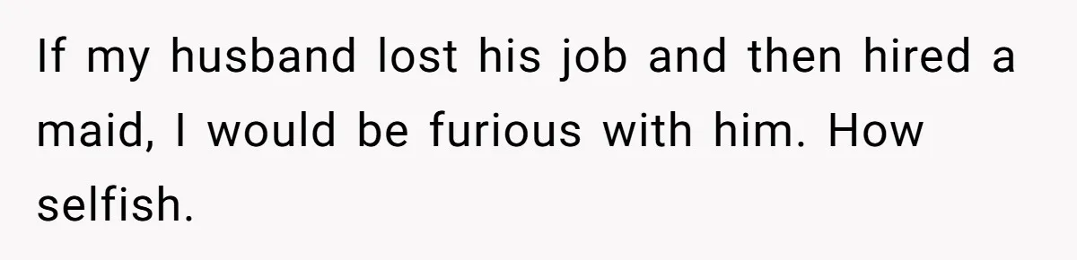 Unemployed Wife Hires Maid With Husband's Earnings While He Works Long Hours And Helps With Chores If my husband lost his job and then hired a maid, I would be furious with him. How selfish.