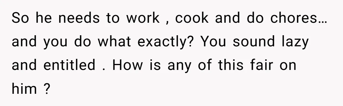 Unemployed Wife Hires Maid With Husband's Earnings While He Works Long Hours And Helps With Chores So he needs to work , cook and do chores… and you do what exactly? You sound lazy and entitled . How is any of this fair on him ?