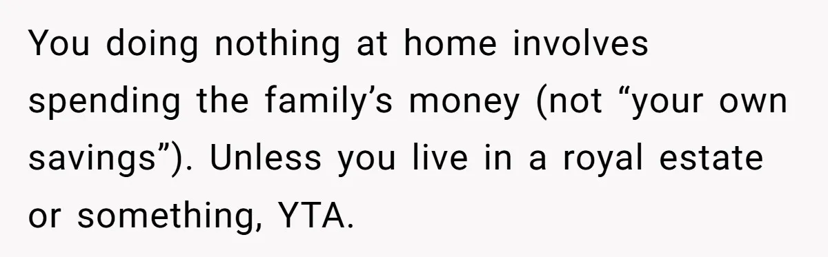 Unemployed Wife Hires Maid With Husband's Earnings While He Works Long Hours And Helps With Chores You doing nothing at home involves spending the family’s money (not “your own savings”). Unless you live in a royal estate or something, YTA.