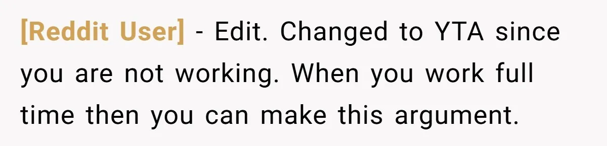[Reddit User] − Edit. Changed to YTA since you are not working. When you work full time then you can make this argument.