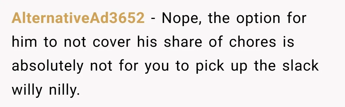 Unemployed Wife Hires Maid With Husband's Earnings While He Works Long Hours And Helps With Chores AlternativeAd3652 − Nope, the option for him to not cover his share of chores is absolutely not for you to pick up the slack willy nilly.