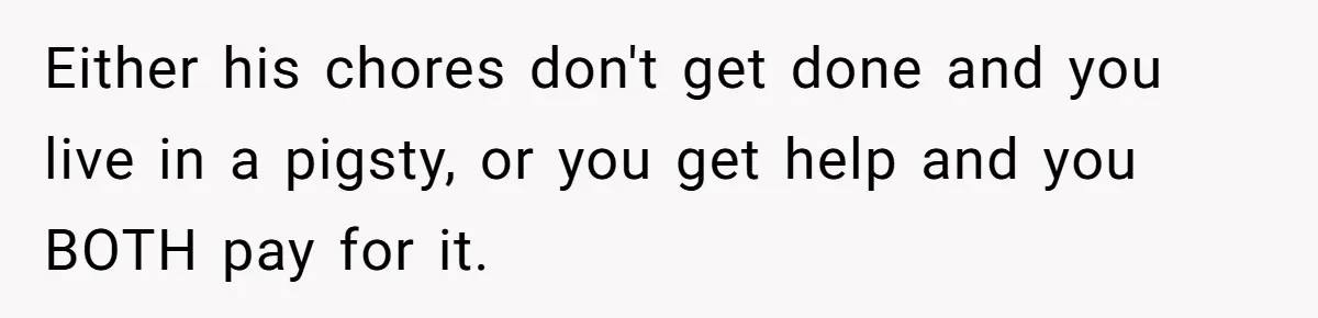 Unemployed Wife Hires Maid With Husband's Earnings While He Works Long Hours And Helps With Chores Either his chores don't get done and you live in a pigsty, or you get help and you BOTH pay for it.