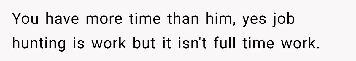 Unemployed Wife Hires Maid With Husband's Earnings While He Works Long Hours And Helps With Chores You have more time than him, yes job hunting is work but it isn't full time work.