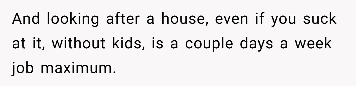 Unemployed Wife Hires Maid With Husband's Earnings While He Works Long Hours And Helps With Chores And looking after a house, even if you suck at it, without kids, is a couple days a week job maximum.