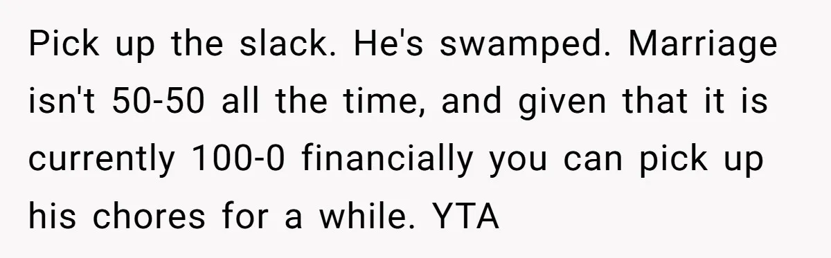 Unemployed Wife Hires Maid With Husband's Earnings While He Works Long Hours And Helps With Chores Pick up the slack. He's swamped. Marriage isn't 50-50 all the time, and given that it is currently 100-0 financially you can pick up his chores for a while. YTA