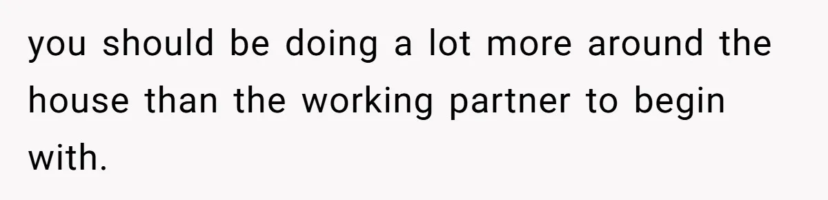 Unemployed Wife Hires Maid With Husband's Earnings While He Works Long Hours And Helps With Chores you should be doing a lot more around the house than the working partner to begin with.