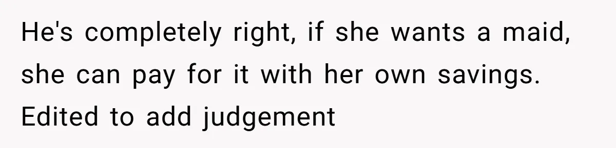 Unemployed Wife Hires Maid With Husband's Earnings While He Works Long Hours And Helps With Chores He's completely right, if she wants a maid, she can pay for it with her own savings. Edited to add judgement