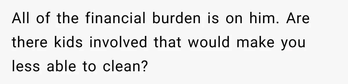 Unemployed Wife Hires Maid With Husband's Earnings While He Works Long Hours And Helps With Chores All of the financial burden is on him. Are there kids involved that would make you less able to clean?