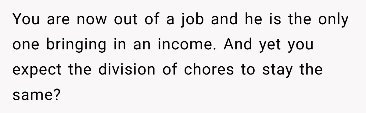 Unemployed Wife Hires Maid With Husband's Earnings While He Works Long Hours And Helps With Chores You are now out of a job and he is the only one bringing in an income. And yet you expect the division of chores to stay the same?