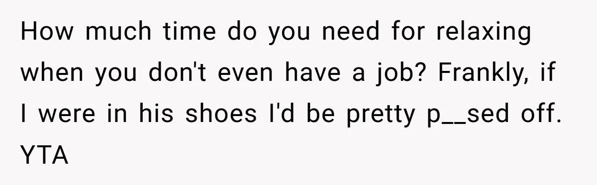 Unemployed Wife Hires Maid With Husband's Earnings While He Works Long Hours And Helps With Chores How much time do you need for relaxing when you don't even have a job? Frankly, if I were in his shoes I'd be pretty p__sed off. YTA