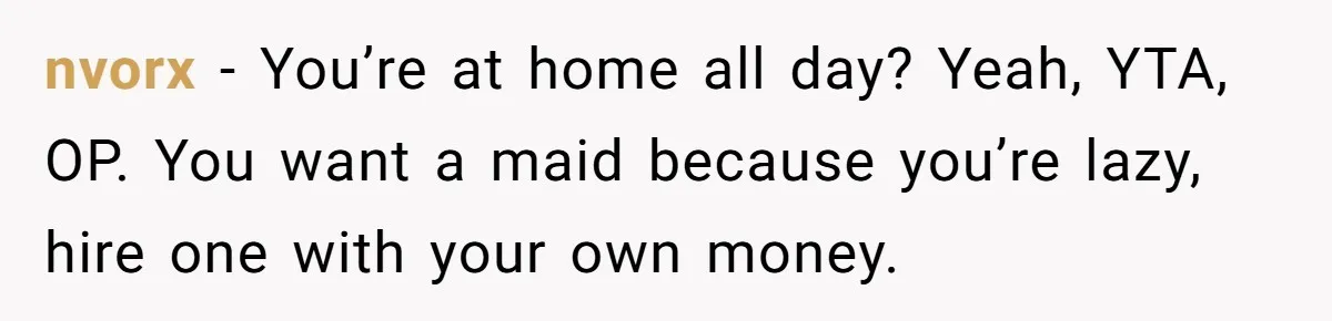 Unemployed Wife Hires Maid With Husband's Earnings While He Works Long Hours And Helps With Chores nvorx − You’re at home all day? Yeah, YTA, OP. You want a maid because you’re lazy, hire one with your own money.