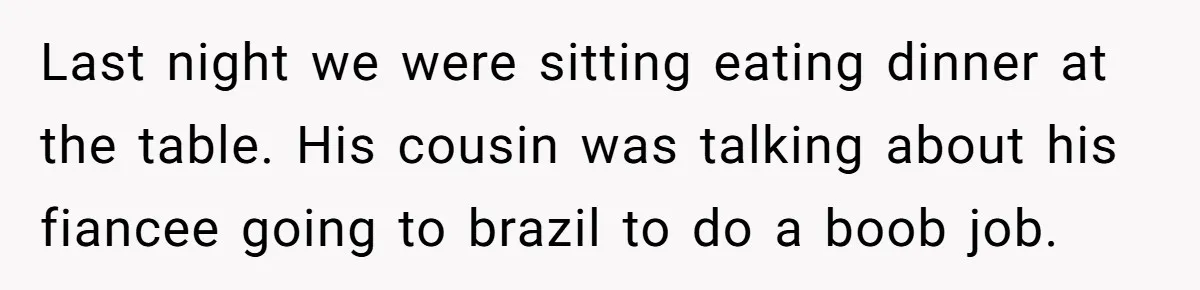 Unemployed Husband Body-Shamed His Wife at Dinner - Didn’t Expect Her Brutal Clapback Last night we were sitting eating dinner at the table. His cousin was talking about his fiancee going to brazil to do a boob job.