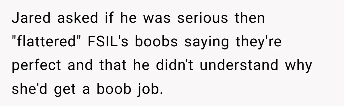 Unemployed Husband Body-Shamed His Wife at Dinner - Didn’t Expect Her Brutal Clapback Jared asked if he was serious then "flattered" FSIL's boobs saying they're perfect and that he didn't understand why she'd get a boob job.