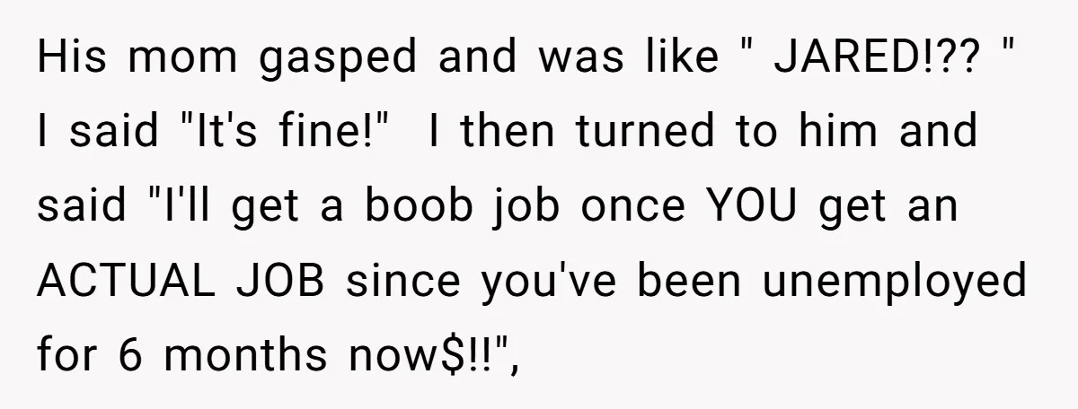 Unemployed Husband Body-Shamed His Wife at Dinner - Didn’t Expect Her Brutal Clapback His mom gasped and was like " JARED!?? " I said "It's fine!" I then turned to him and said "I'll get a boob job once YOU get an ACTUAL...
