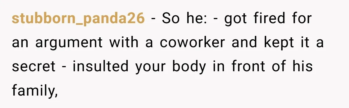 Unemployed Husband Body-Shamed His Wife at Dinner - Didn’t Expect Her Brutal Clapback stubborn_panda26 − So he: - got fired for an argument with a coworker and kept it a secret - insulted your body in front of his family,
