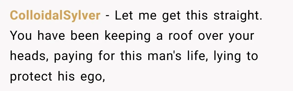 Unemployed Husband Body-Shamed His Wife at Dinner - Didn’t Expect Her Brutal Clapback ColloidalSylver − Let me get this straight. You have been keeping a roof over your heads, paying for this man's life, lying to protect his ego,