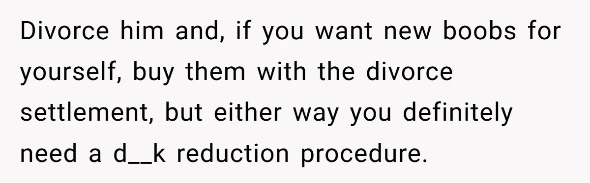 Unemployed Husband Body-Shamed His Wife at Dinner - Didn’t Expect Her Brutal Clapback Divorce him and, if you want new boobs for yourself, buy them with the divorce settlement, but either way you definitely need a d__k reduction procedure.