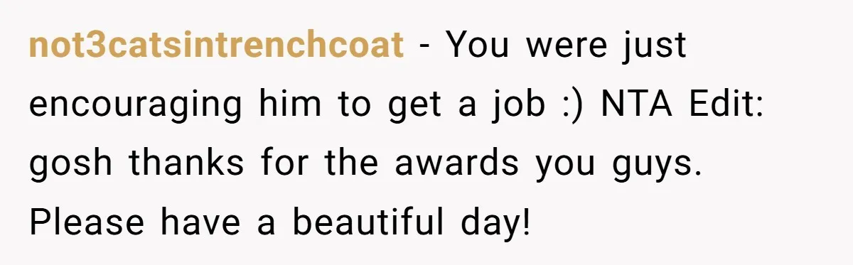 Unemployed Husband Body-Shamed His Wife at Dinner - Didn’t Expect Her Brutal Clapback not3catsintrenchcoat − You were just encouraging him to get a job :) NTA Edit: gosh thanks for the awards you guys. Please have a beautiful day!